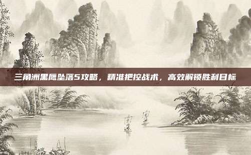 三角洲黑鹰坠落5攻略,精准把控战术,高效解锁胜利目标