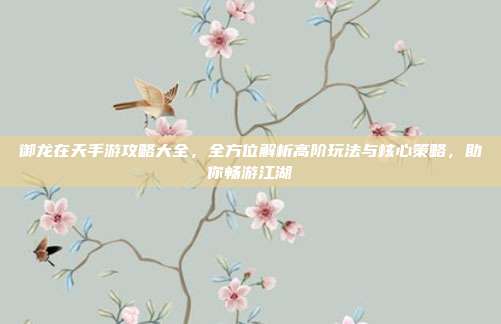 御龙在天手游攻略大全,全方位解析高阶玩法与核心策略,助你畅游江湖