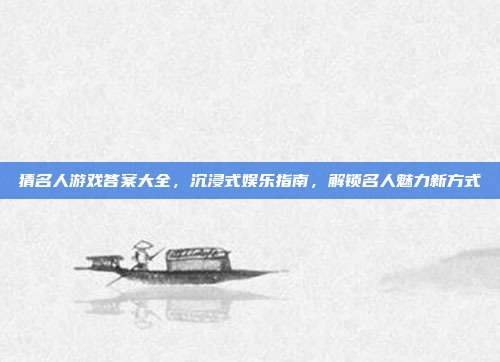 猜名人游戏答案大全，沉浸式娱乐指南，解锁名人魅力新方式