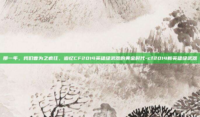 那一年，我们曾为之疯狂，追忆CF2014英雄级武器的黄金时代-cf2014新英雄级武器
