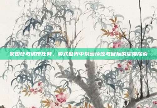 家国梦与城市任务,游戏世界中刻画情感与目标的深度探索