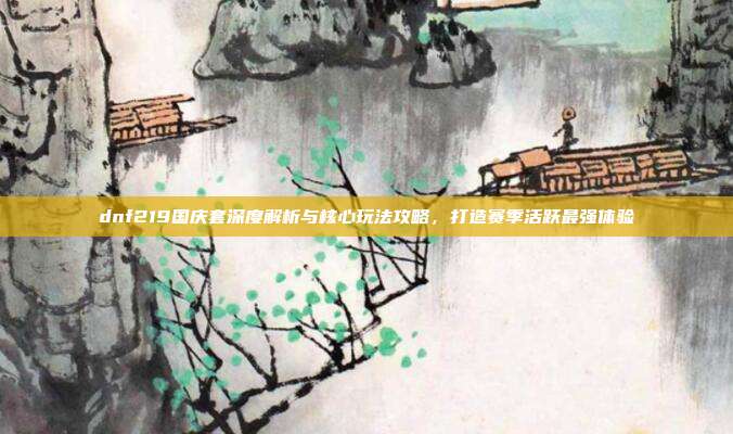 dnf219国庆套深度解析与核心玩法攻略，打造赛季活跃最强体验