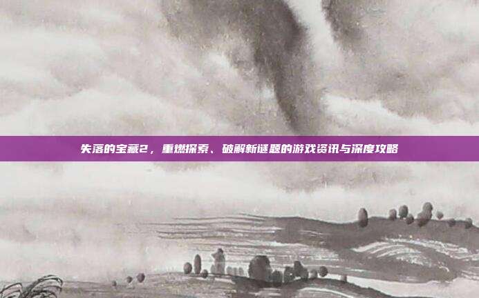 失落的宝藏2，重燃探索、破解新谜题的游戏资讯与深度攻略