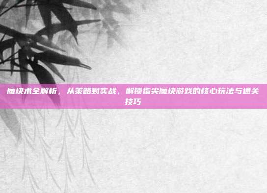 魔块术全解析，从策略到实战，解锁指尖魔块游戏的核心玩法与通关技巧