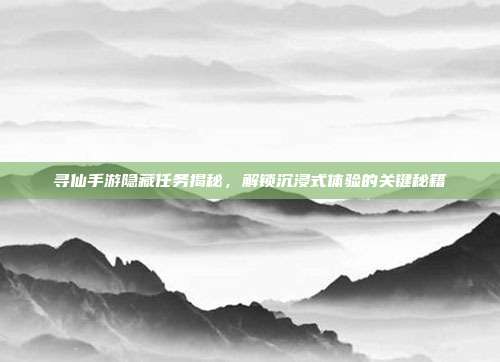 寻仙手游隐藏任务揭秘,解锁沉浸式体验的关键秘籍