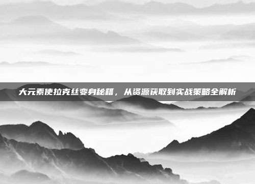 大元素使拉克丝变身秘籍，从资源获取到实战策略全解析