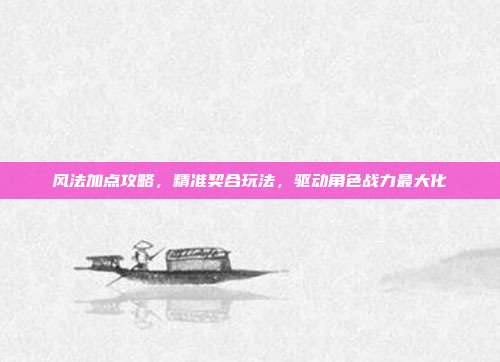 风法加点攻略，精准契合玩法，驱动角色战力最大化