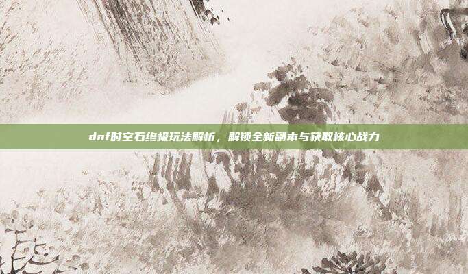 dnf时空石终极玩法解析，解锁全新副本与获取核心战力