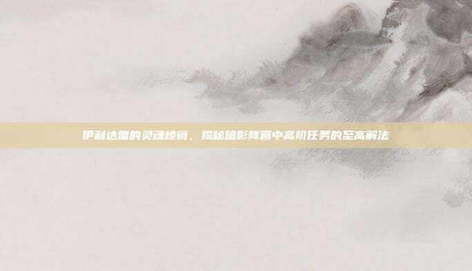 伊利达雷的灵魂棱镜，揭秘暗影阵营中高阶任务的至高解法