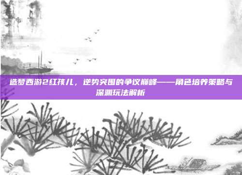 造梦西游2红孩儿，逆势突围的争议巅峰——角色培养策略与深渊玩法解析