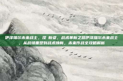 伊泽瑞尔未来战士，涅槃新姿，战术革新之路伊泽瑞尔未来战士，从战场重塑到战术焕新，未来作战全攻略解析