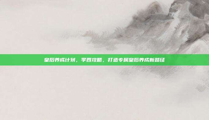 皇后养成计划，李四攻略，打造专属皇后养成新路径