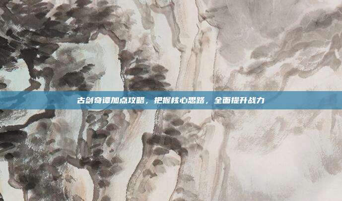 古剑奇谭加点攻略,把握核心思路,全面提升战力