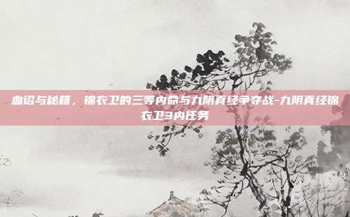 血诏与秘籍，锦衣卫的三等内命与九阴真经争夺战-九阴真经锦衣卫3内任务