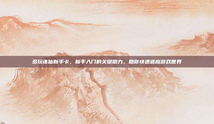 多玩诛仙新手卡,新手入门的关键助力,助你快速适应游戏世界