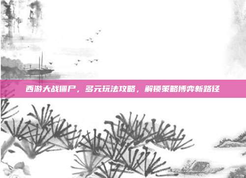 西游大战僵尸，多元玩法攻略，解锁策略博弈新路径