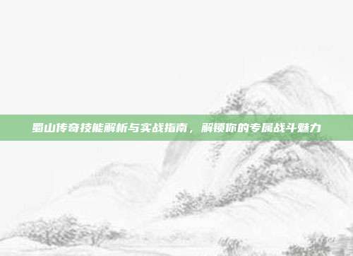 蜀山传奇技能解析与实战指南,解锁你的专属战斗魅力