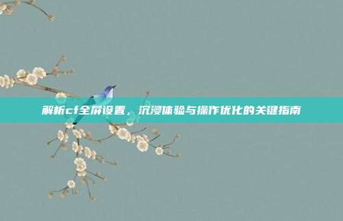 解析cf全屏设置,沉浸体验与操作优化的关键指南