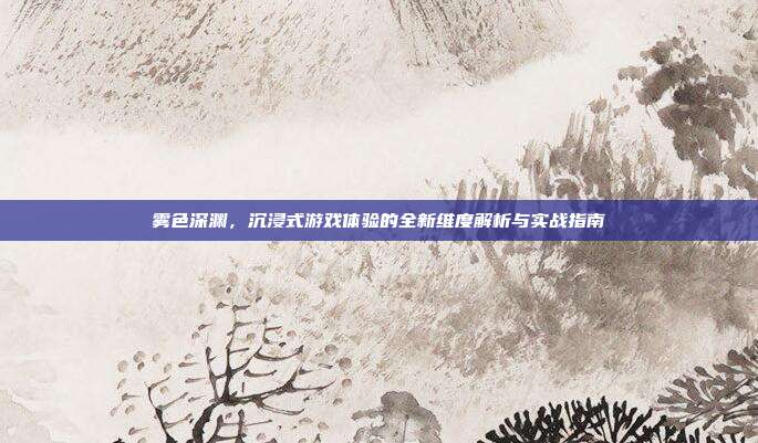 雾色深渊,沉浸式游戏体验的全新维度解析与实战指南