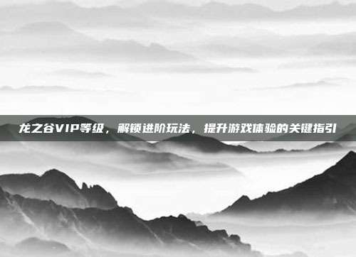 龙之谷VIP等级，解锁进阶玩法，提升游戏体验的关键指引