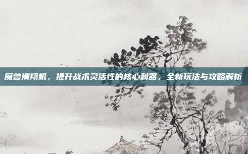 魔兽滑翔机，提升战术灵活性的核心利器，全新玩法与攻略解析