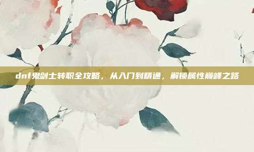 dnf鬼剑士转职全攻略，从入门到精通，解锁属性巅峰之路
