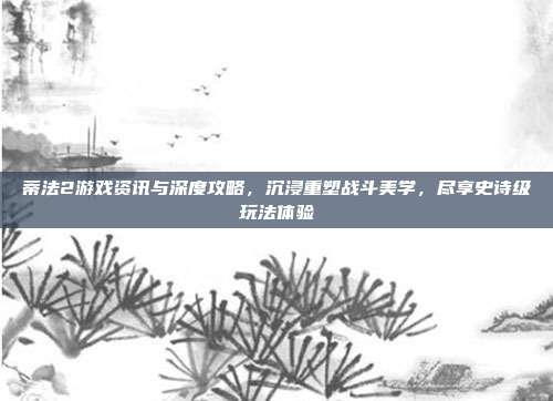 蒂法2游戏资讯与深度攻略，沉浸重塑战斗美学，尽享史诗级玩法体验