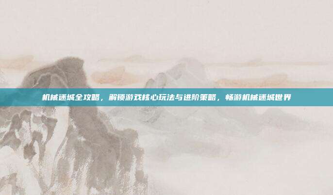 机械迷城全攻略，解锁游戏核心玩法与进阶策略，畅游机械迷城世界