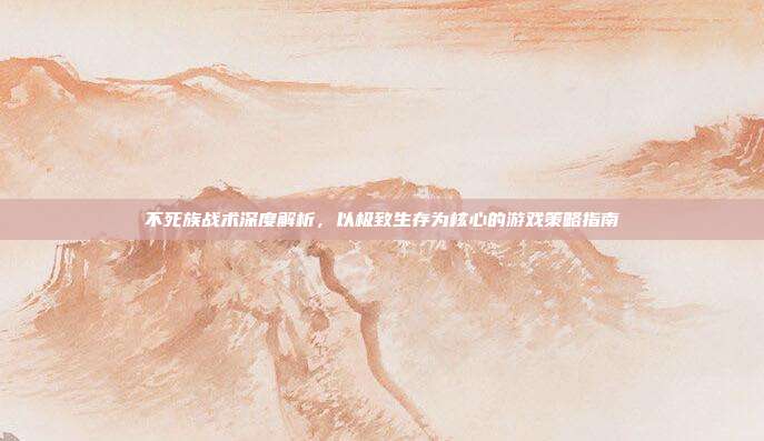 不死族战术深度解析，以极致生存为核心的游戏策略指南