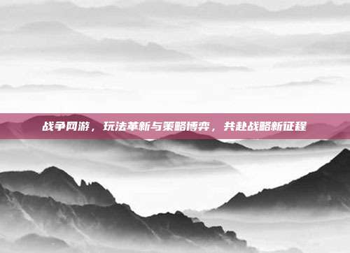 战争网游，玩法革新与策略博弈，共赴战略新征程