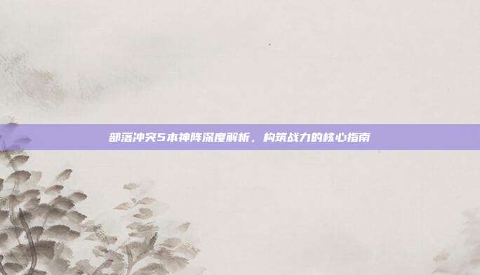部落冲突5本神阵深度解析，构筑战力的核心指南