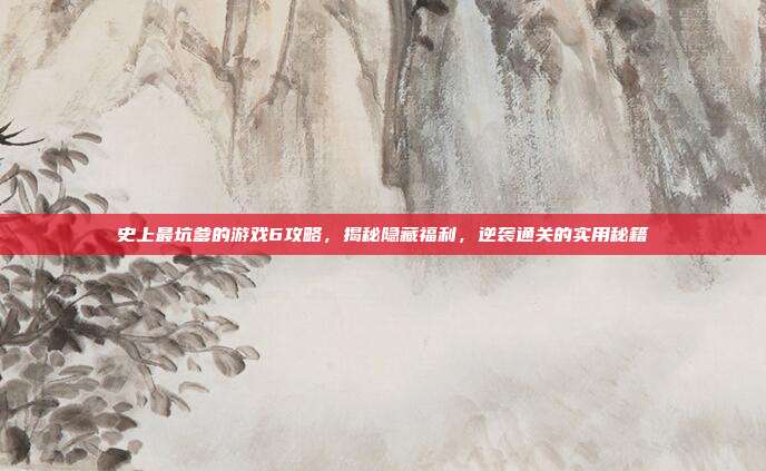 史上最坑爹的游戏6攻略，揭秘隐藏福利，逆袭通关的实用秘籍