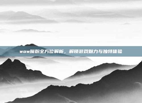 wow魔粉全方位解析,解锁游戏魅力与独特体验