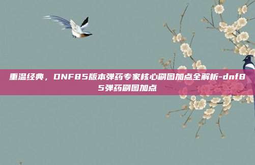 重温经典,DNF85版本弹药专家核心刷图加点全解析-dnf85弹药刷图加点