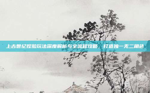 上古世纪捏脸玩法深度解析与全流程攻略,打造独一无二角色