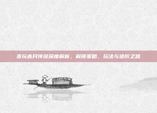 贪玩赤月传说深度解析,解锁策略、玩法与进阶之路