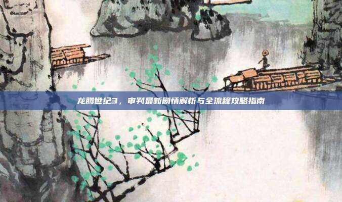 龙腾世纪3，审判最新剧情解析与全流程攻略指南