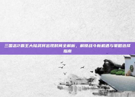 三国志2霸王大陆武将出现时间全解析，解锁战斗新机遇与策略选择指南