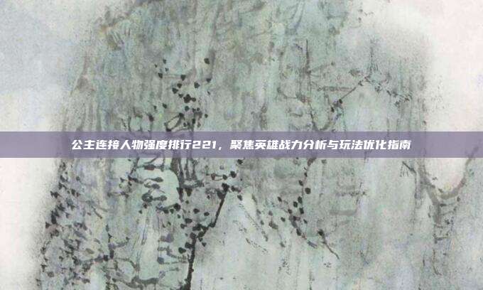 公主连接人物强度排行221,聚焦英雄战力分析与玩法优化指南