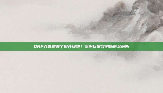 DNF刃影刷哪个图升级快？资深玩家实测指南全解析