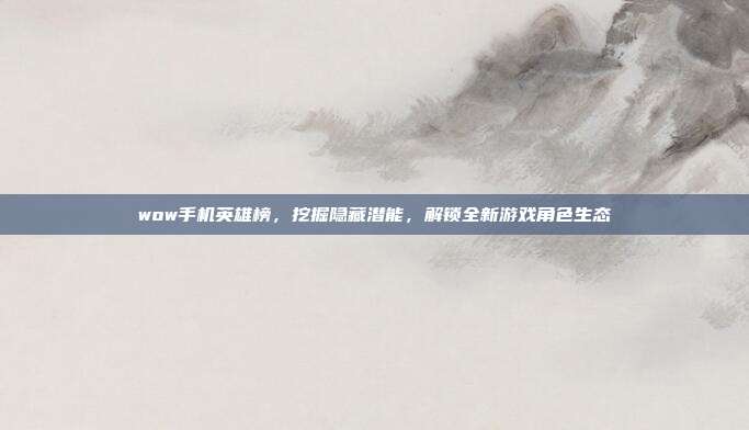 wow手机英雄榜，挖掘隐藏潜能，解锁全新游戏角色生态