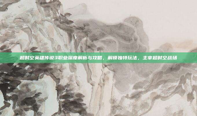 超时空英雄传说3职业深度解析与攻略,解锁独特玩法,主宰超时空战场