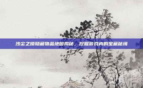 沙尘之锁隐藏物品地图揭秘，挖掘游戏内的宝藏秘境