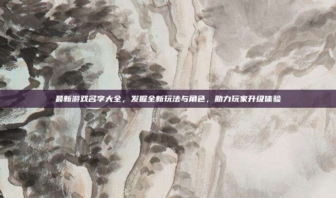 最新游戏名字大全，发掘全新玩法与角色，助力玩家升级体验