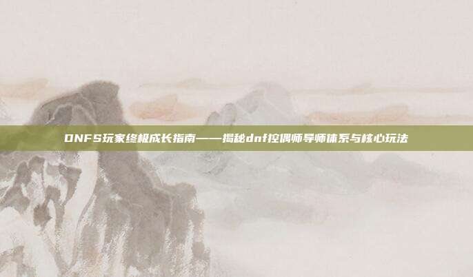 DNFS玩家终极成长指南——揭秘dnf控偶师导师体系与核心玩法