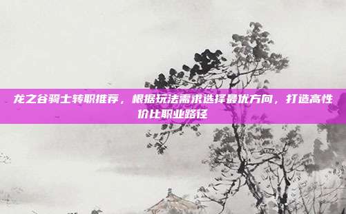 龙之谷骑士转职推荐,根据玩法需求选择最优方向,打造高性价比职业路径