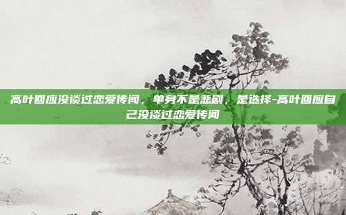 高叶回应没谈过恋爱传闻，单身不是悲剧，是选择-高叶回应自己没谈过恋爱传闻