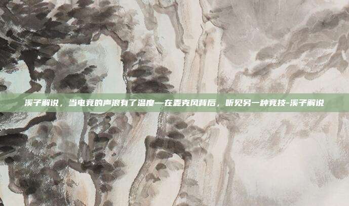溪子解说,当电竞的声浪有了温度—在麦克风背后,听见另一种竞技-溪子解说