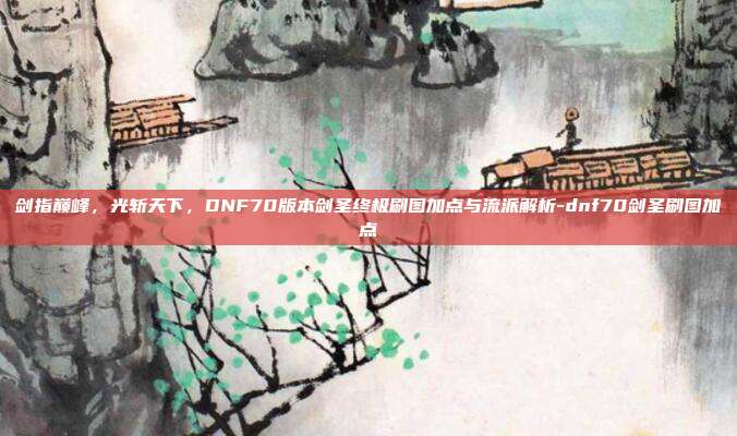 剑指巅峰，光斩天下，DNF70版本剑圣终极刷图加点与流派解析-dnf70剑圣刷图加点