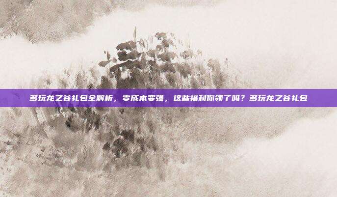 多玩龙之谷礼包全解析，零成本变强，这些福利你领了吗？多玩龙之谷礼包